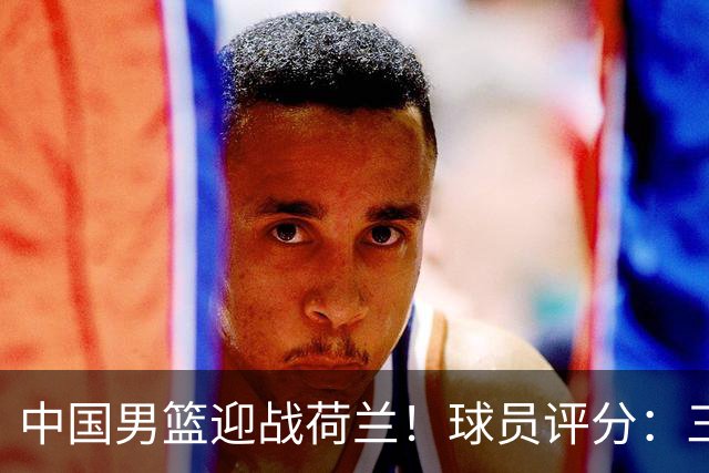 中国男篮迎战荷兰！球员评分：三人满分、五人合格、四人状态不佳