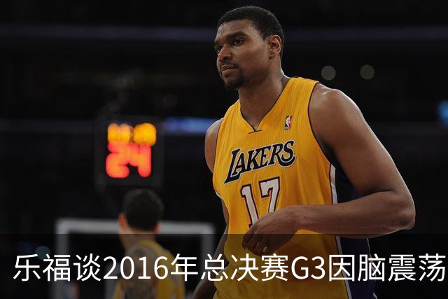 乐福谈2016年总决赛G3因脑震荡缺阵：那是我生涯中最艰难的时刻