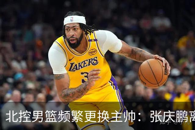北控男篮频繁更换主帅：张庆鹏离任，三年内已有四位教练接管