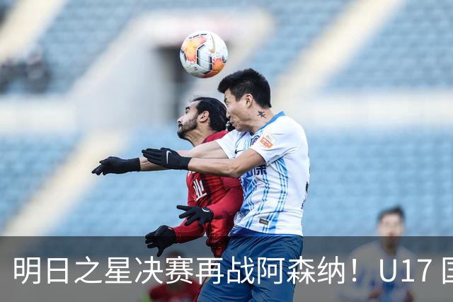 明日之星决赛再战阿森纳！U17 国足主帅浮嶋敏直言：非常期待这场对决