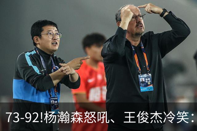 73-92!杨瀚森怒吼、王俊杰冷笑：中国男篮'内战'比输日本更可怕