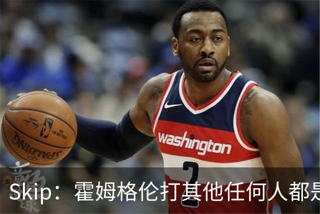 Skip：霍姆格伦打其他任何人都是全明星级别 唯独怕文班怕得要死